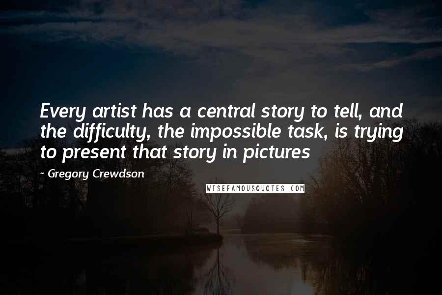 Gregory Crewdson Quotes: Every artist has a central story to tell, and the difficulty, the impossible task, is trying to present that story in pictures