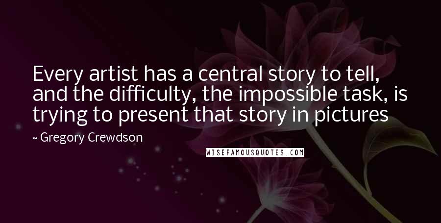 Gregory Crewdson Quotes: Every artist has a central story to tell, and the difficulty, the impossible task, is trying to present that story in pictures