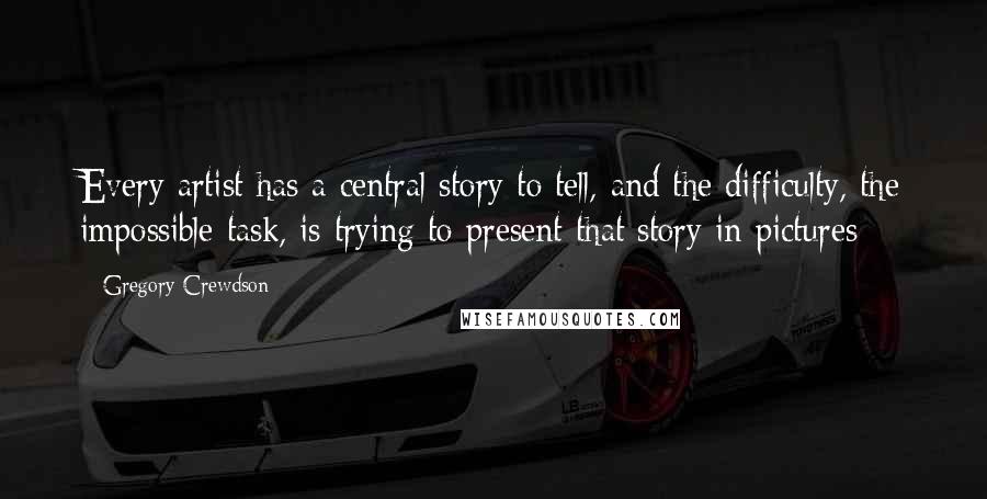 Gregory Crewdson Quotes: Every artist has a central story to tell, and the difficulty, the impossible task, is trying to present that story in pictures