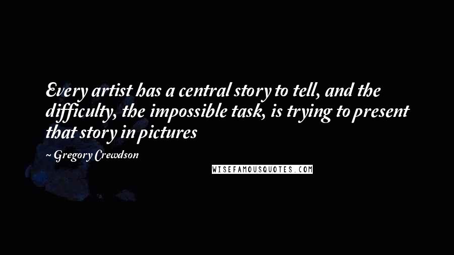 Gregory Crewdson Quotes: Every artist has a central story to tell, and the difficulty, the impossible task, is trying to present that story in pictures