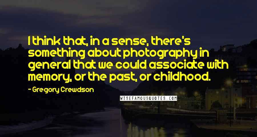 Gregory Crewdson Quotes: I think that, in a sense, there's something about photography in general that we could associate with memory, or the past, or childhood.