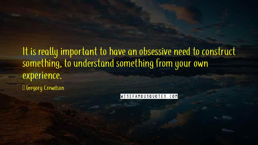 Gregory Crewdson Quotes: It is really important to have an obsessive need to construct something, to understand something from your own experience.