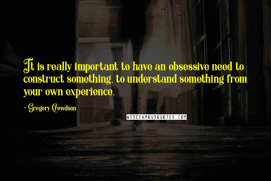 Gregory Crewdson Quotes: It is really important to have an obsessive need to construct something, to understand something from your own experience.