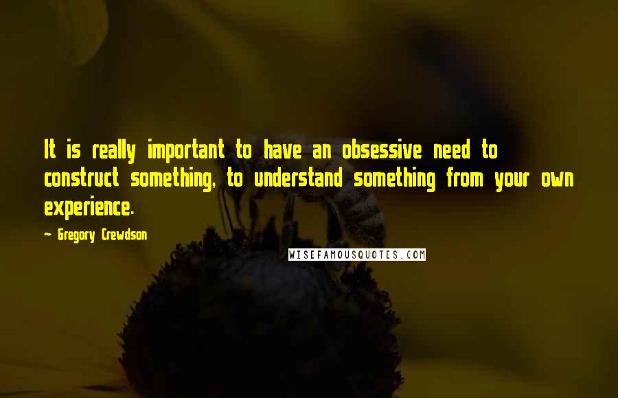 Gregory Crewdson Quotes: It is really important to have an obsessive need to construct something, to understand something from your own experience.