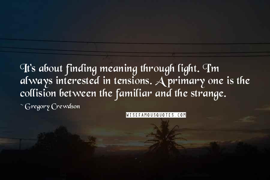 Gregory Crewdson Quotes: It's about finding meaning through light. I'm always interested in tensions. A primary one is the collision between the familiar and the strange.