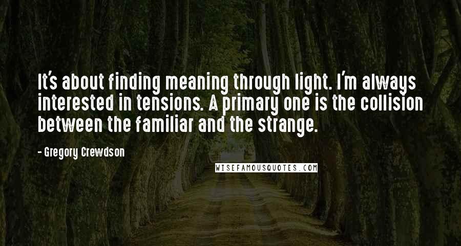 Gregory Crewdson Quotes: It's about finding meaning through light. I'm always interested in tensions. A primary one is the collision between the familiar and the strange.