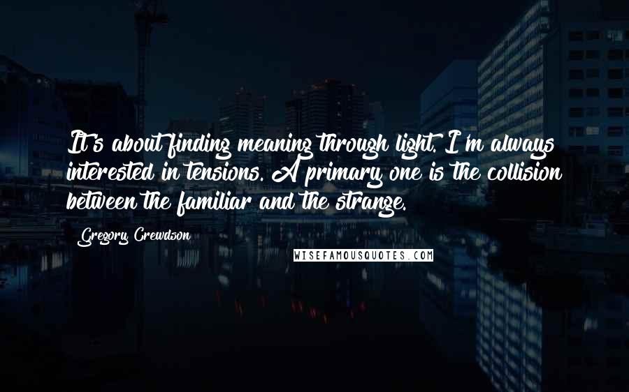 Gregory Crewdson Quotes: It's about finding meaning through light. I'm always interested in tensions. A primary one is the collision between the familiar and the strange.