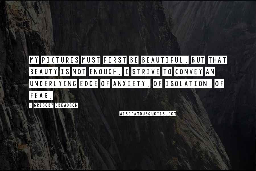 Gregory Crewdson Quotes: My pictures must first be beautiful, but that beauty is not enough. I strive to convey an underlying edge of anxiety, of isolation, of fear.