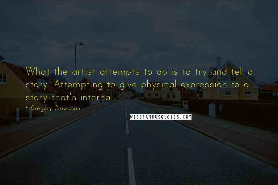 Gregory Crewdson Quotes: What the artist attempts to do is to try and tell a story. Attempting to give physical expression to a story that's internal.