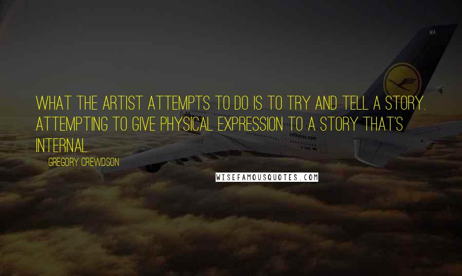 Gregory Crewdson Quotes: What the artist attempts to do is to try and tell a story. Attempting to give physical expression to a story that's internal.