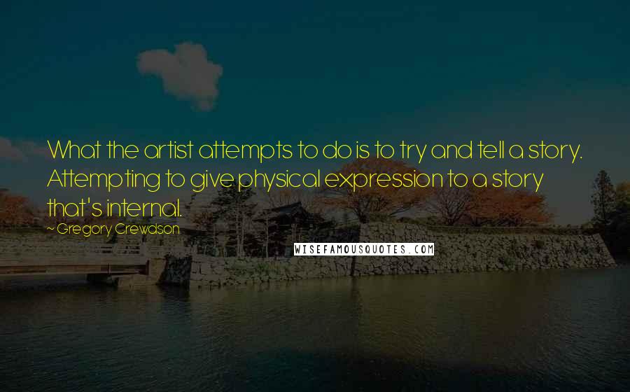 Gregory Crewdson Quotes: What the artist attempts to do is to try and tell a story. Attempting to give physical expression to a story that's internal.