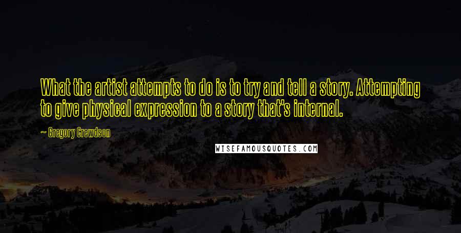 Gregory Crewdson Quotes: What the artist attempts to do is to try and tell a story. Attempting to give physical expression to a story that's internal.