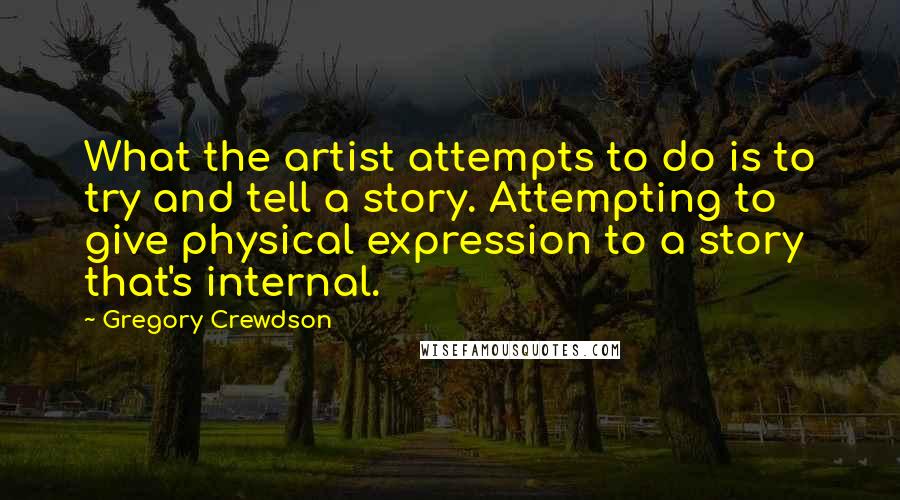 Gregory Crewdson Quotes: What the artist attempts to do is to try and tell a story. Attempting to give physical expression to a story that's internal.