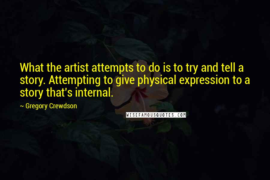 Gregory Crewdson Quotes: What the artist attempts to do is to try and tell a story. Attempting to give physical expression to a story that's internal.