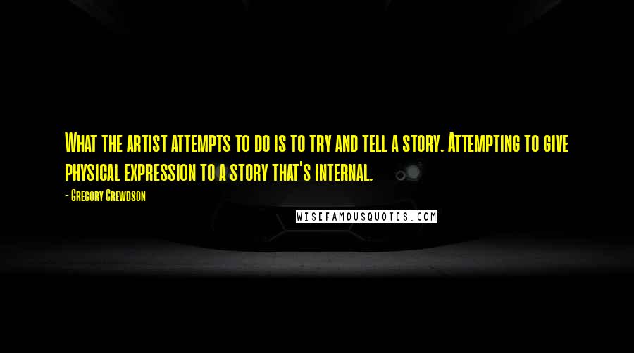 Gregory Crewdson Quotes: What the artist attempts to do is to try and tell a story. Attempting to give physical expression to a story that's internal.