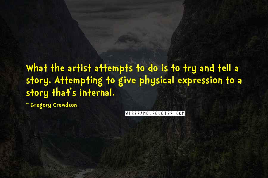 Gregory Crewdson Quotes: What the artist attempts to do is to try and tell a story. Attempting to give physical expression to a story that's internal.