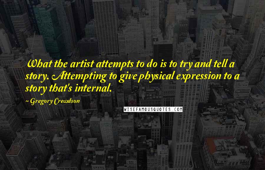 Gregory Crewdson Quotes: What the artist attempts to do is to try and tell a story. Attempting to give physical expression to a story that's internal.