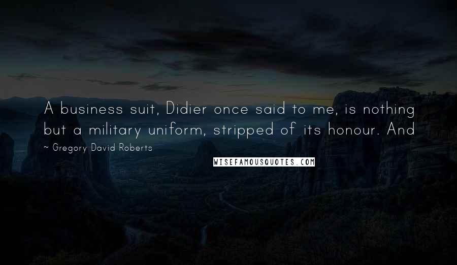 Gregory David Roberts Quotes: A business suit, Didier once said to me, is nothing but a military uniform, stripped of its honour. And