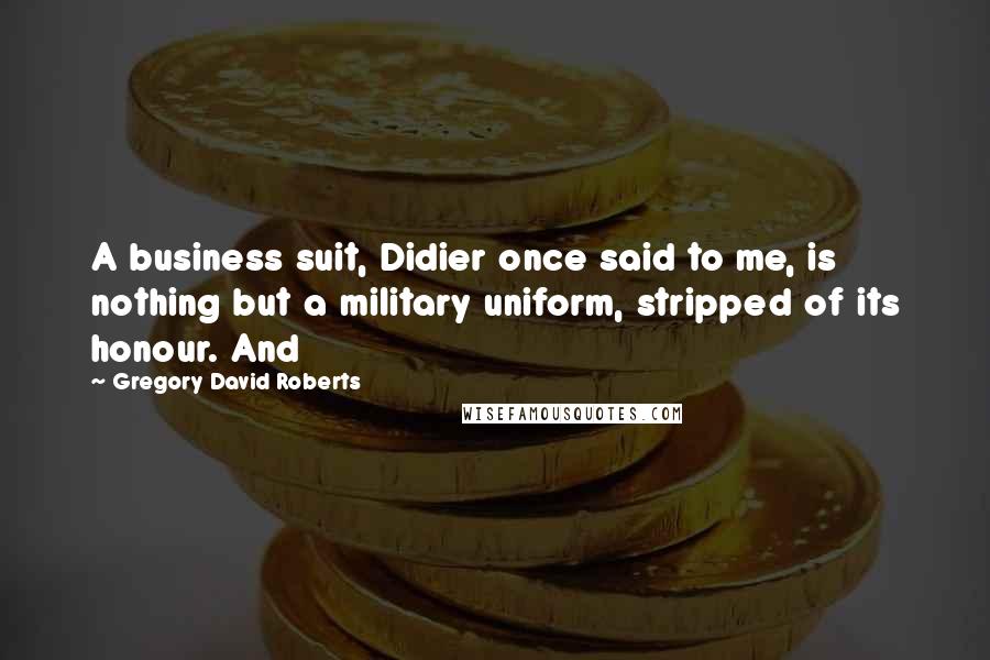 Gregory David Roberts Quotes: A business suit, Didier once said to me, is nothing but a military uniform, stripped of its honour. And