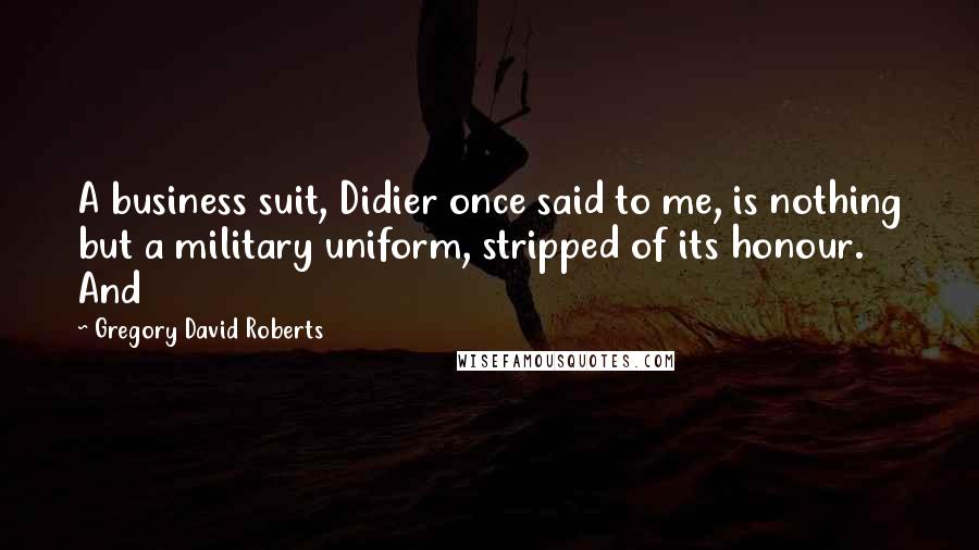 Gregory David Roberts Quotes: A business suit, Didier once said to me, is nothing but a military uniform, stripped of its honour. And