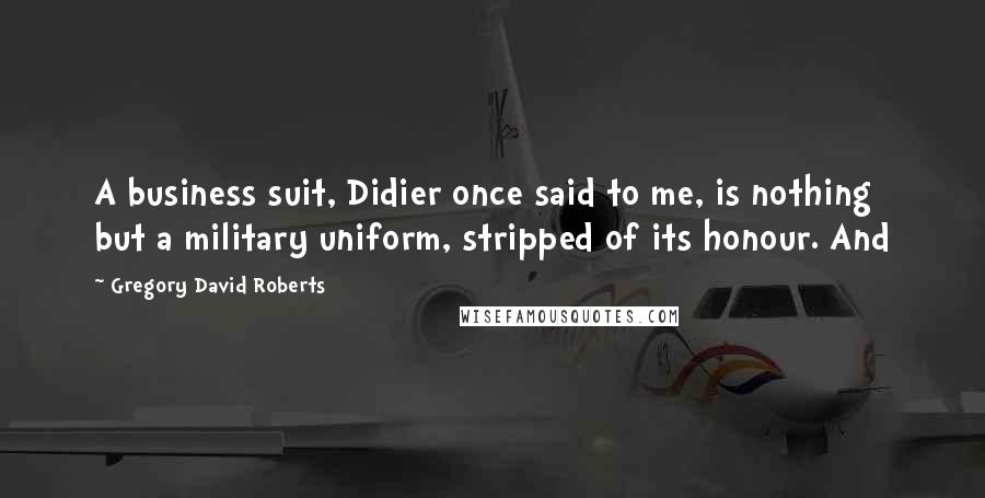 Gregory David Roberts Quotes: A business suit, Didier once said to me, is nothing but a military uniform, stripped of its honour. And