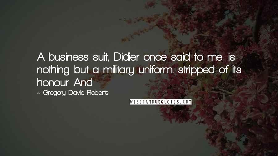 Gregory David Roberts Quotes: A business suit, Didier once said to me, is nothing but a military uniform, stripped of its honour. And