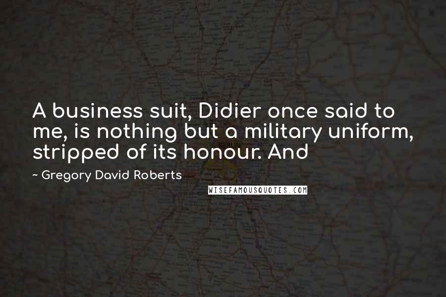 Gregory David Roberts Quotes: A business suit, Didier once said to me, is nothing but a military uniform, stripped of its honour. And