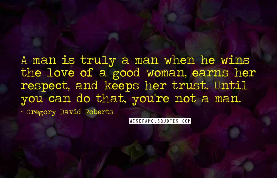 Gregory David Roberts Quotes: A man is truly a man when he wins the love of a good woman, earns her respect, and keeps her trust. Until you can do that, you're not a man.