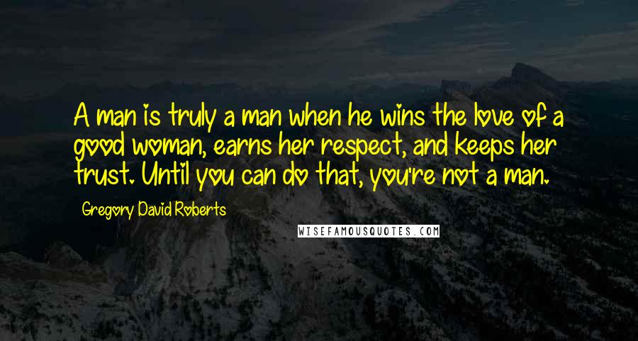 Gregory David Roberts Quotes: A man is truly a man when he wins the love of a good woman, earns her respect, and keeps her trust. Until you can do that, you're not a man.