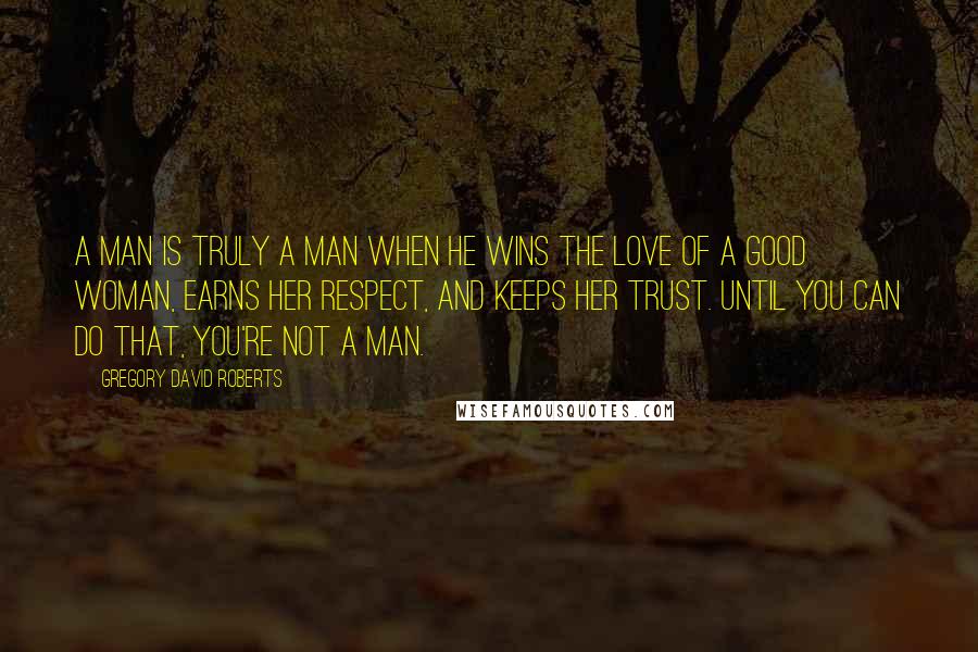 Gregory David Roberts Quotes: A man is truly a man when he wins the love of a good woman, earns her respect, and keeps her trust. Until you can do that, you're not a man.