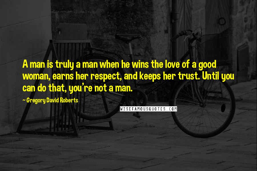 Gregory David Roberts Quotes: A man is truly a man when he wins the love of a good woman, earns her respect, and keeps her trust. Until you can do that, you're not a man.