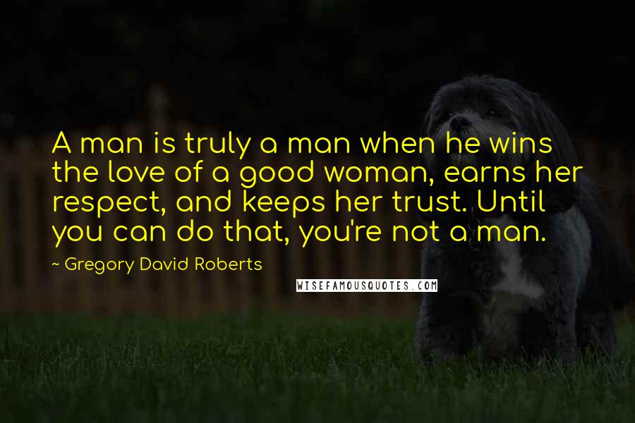 Gregory David Roberts Quotes: A man is truly a man when he wins the love of a good woman, earns her respect, and keeps her trust. Until you can do that, you're not a man.