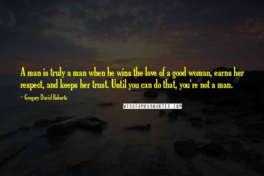 Gregory David Roberts Quotes: A man is truly a man when he wins the love of a good woman, earns her respect, and keeps her trust. Until you can do that, you're not a man.