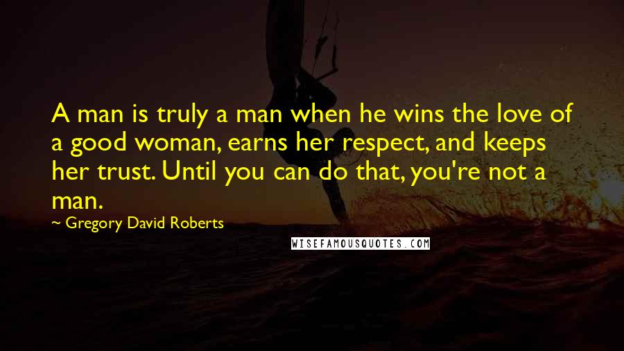 Gregory David Roberts Quotes: A man is truly a man when he wins the love of a good woman, earns her respect, and keeps her trust. Until you can do that, you're not a man.