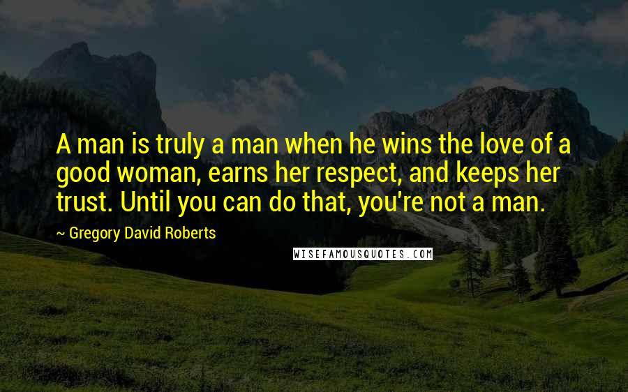 Gregory David Roberts Quotes: A man is truly a man when he wins the love of a good woman, earns her respect, and keeps her trust. Until you can do that, you're not a man.