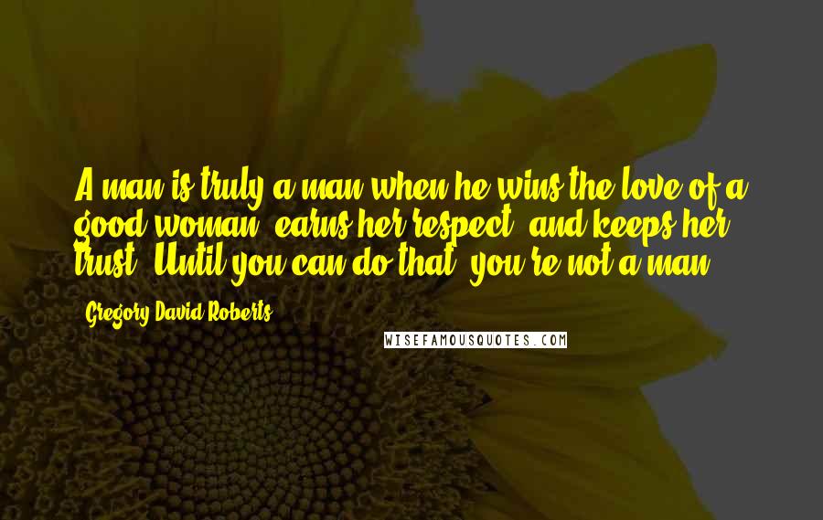 Gregory David Roberts Quotes: A man is truly a man when he wins the love of a good woman, earns her respect, and keeps her trust. Until you can do that, you're not a man.