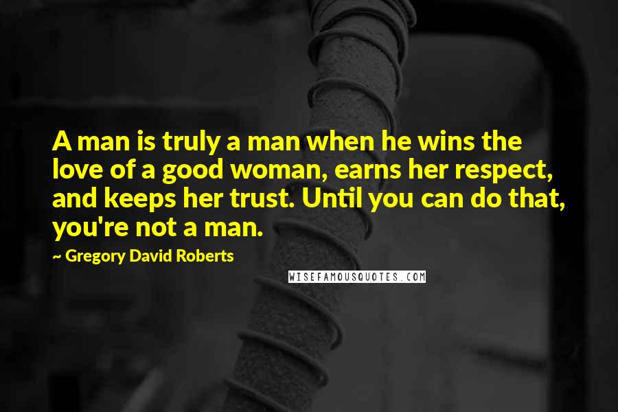 Gregory David Roberts Quotes: A man is truly a man when he wins the love of a good woman, earns her respect, and keeps her trust. Until you can do that, you're not a man.