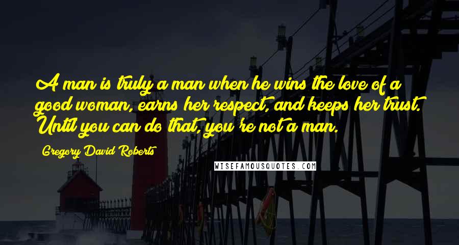 Gregory David Roberts Quotes: A man is truly a man when he wins the love of a good woman, earns her respect, and keeps her trust. Until you can do that, you're not a man.