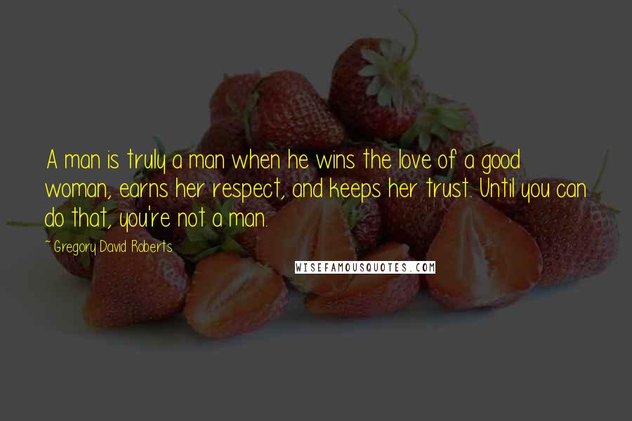 Gregory David Roberts Quotes: A man is truly a man when he wins the love of a good woman, earns her respect, and keeps her trust. Until you can do that, you're not a man.