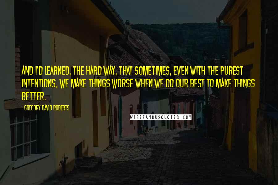 Gregory David Roberts Quotes: And I'd learned, the hard way, that sometimes, even with the purest intentions, we make things worse when we do our best to make things better.