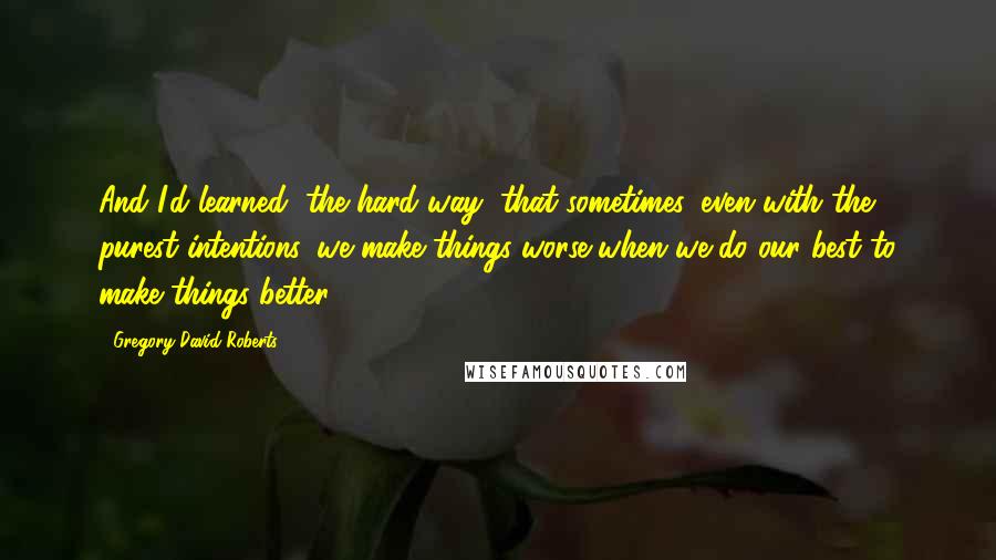 Gregory David Roberts Quotes: And I'd learned, the hard way, that sometimes, even with the purest intentions, we make things worse when we do our best to make things better.