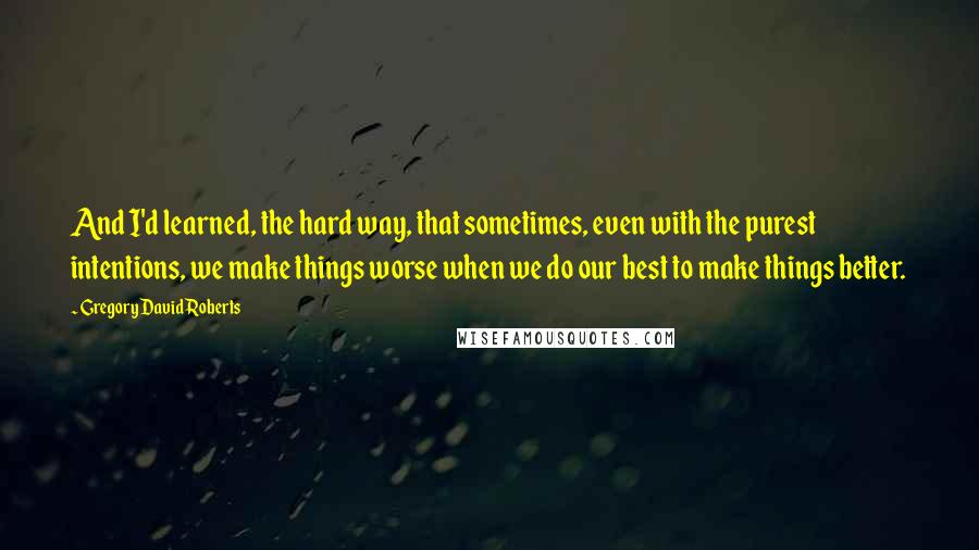 Gregory David Roberts Quotes: And I'd learned, the hard way, that sometimes, even with the purest intentions, we make things worse when we do our best to make things better.