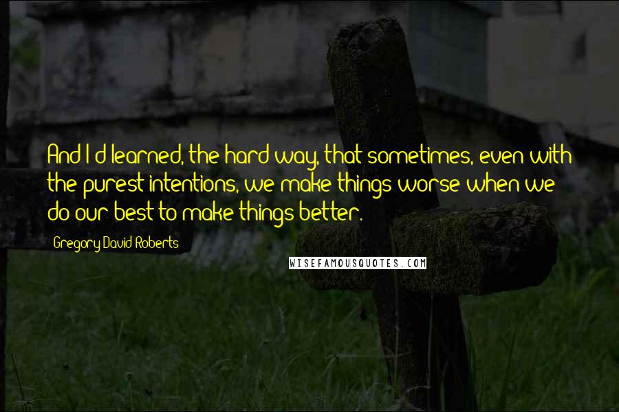 Gregory David Roberts Quotes: And I'd learned, the hard way, that sometimes, even with the purest intentions, we make things worse when we do our best to make things better.