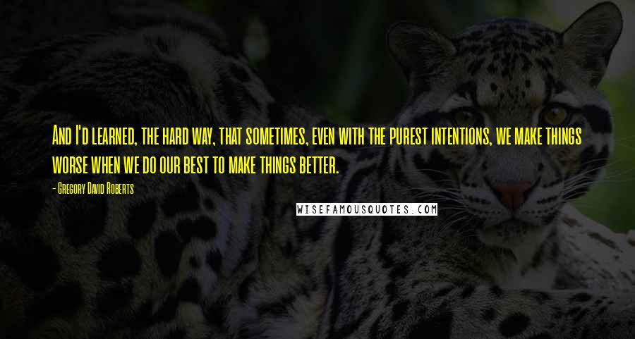 Gregory David Roberts Quotes: And I'd learned, the hard way, that sometimes, even with the purest intentions, we make things worse when we do our best to make things better.