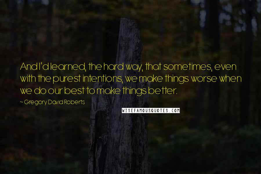 Gregory David Roberts Quotes: And I'd learned, the hard way, that sometimes, even with the purest intentions, we make things worse when we do our best to make things better.