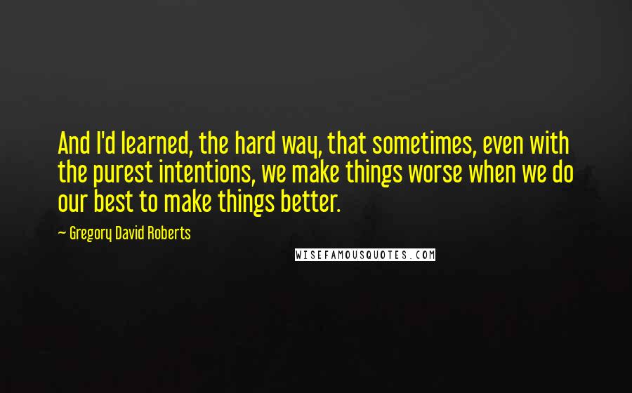 Gregory David Roberts Quotes: And I'd learned, the hard way, that sometimes, even with the purest intentions, we make things worse when we do our best to make things better.