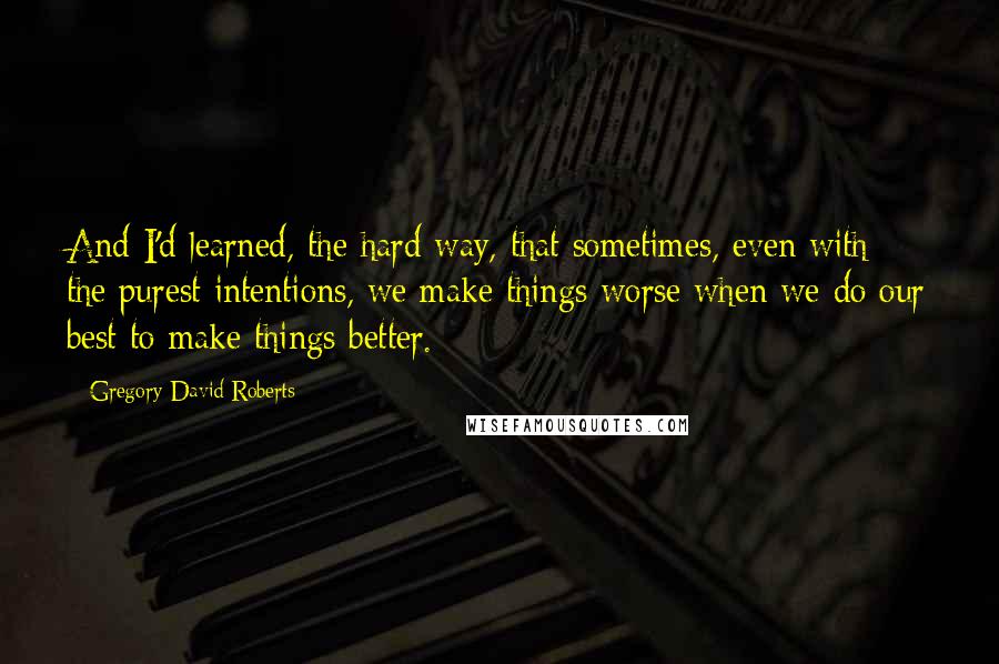 Gregory David Roberts Quotes: And I'd learned, the hard way, that sometimes, even with the purest intentions, we make things worse when we do our best to make things better.