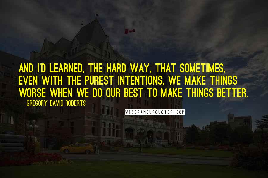 Gregory David Roberts Quotes: And I'd learned, the hard way, that sometimes, even with the purest intentions, we make things worse when we do our best to make things better.