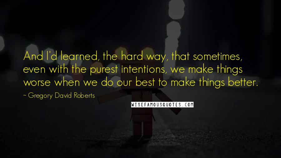 Gregory David Roberts Quotes: And I'd learned, the hard way, that sometimes, even with the purest intentions, we make things worse when we do our best to make things better.