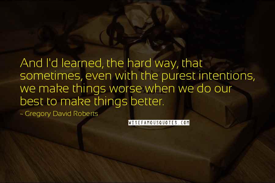 Gregory David Roberts Quotes: And I'd learned, the hard way, that sometimes, even with the purest intentions, we make things worse when we do our best to make things better.